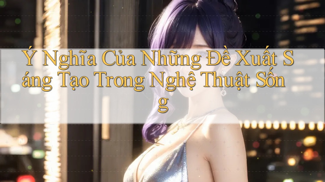 Ý Nghĩa Của Những Đề Xuất Sáng Tạo Trong Nghệ Thuật Sống Ý Nghĩa Của Những Đề Xuất Sáng Tạo Trong Nghệ Thuật Sống