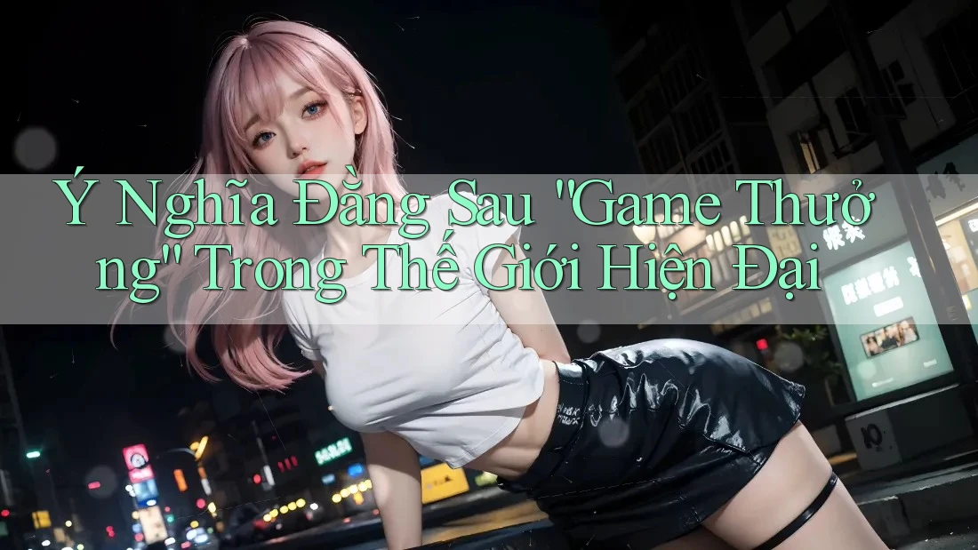 Ý Nghĩa Đằng Sau “Game Thưởng” Trong Thế Giới Hiện Đại