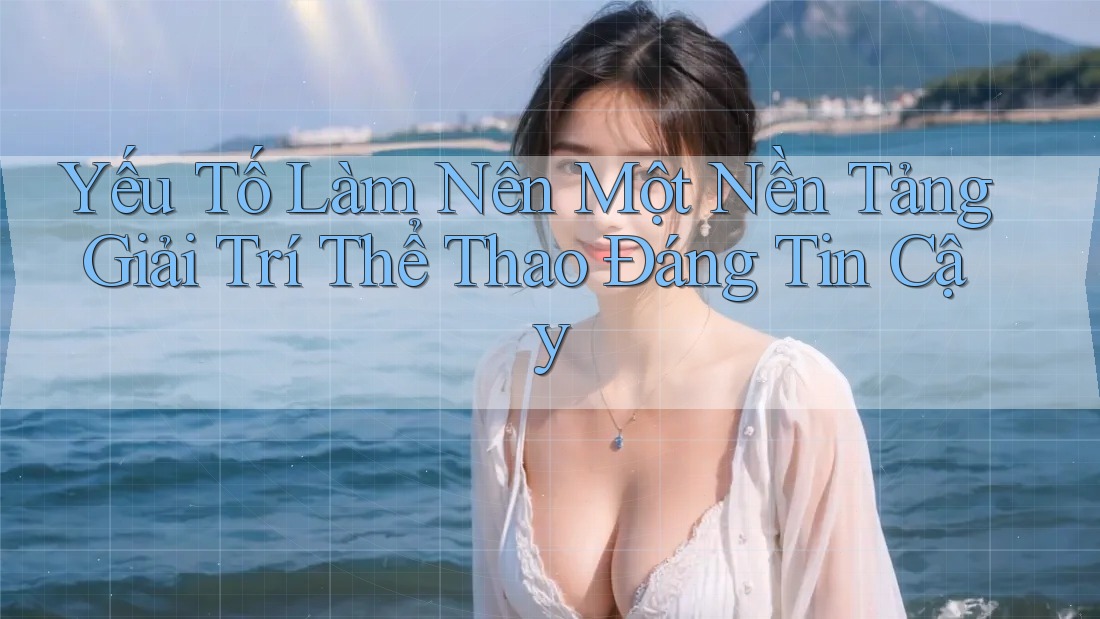Yếu Tố Làm Nên Một Nền Tảng Giải Trí Thể Thao Đáng Tin Cậy