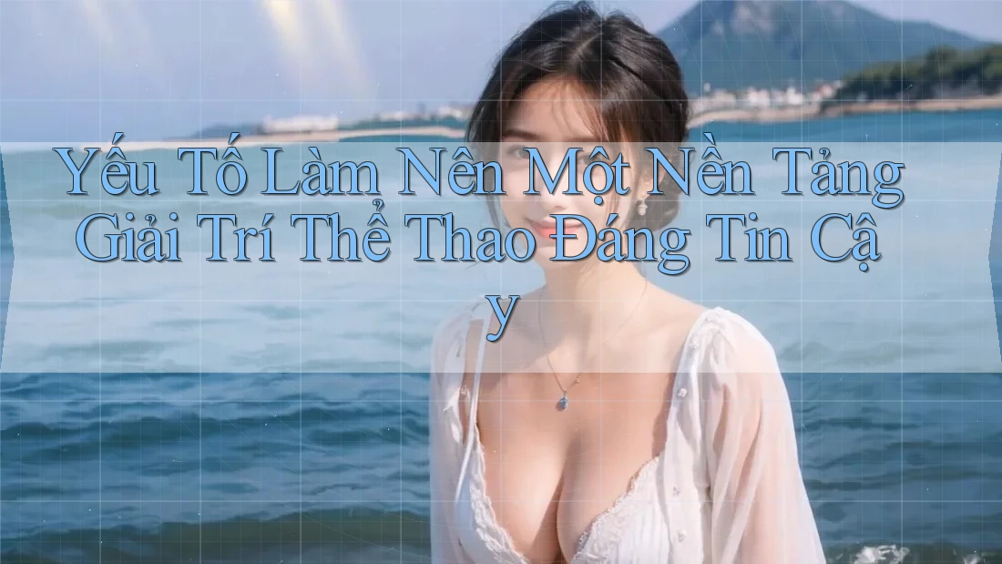 Yếu Tố Làm Nên Một Nền Tảng Giải Trí Thể Thao Đáng Tin Cậy